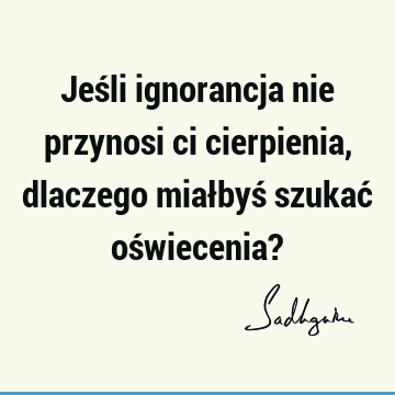 Jeśli ignorancja nie przynosi ci cierpienia, dlaczego miałbyś szukać oświecenia?