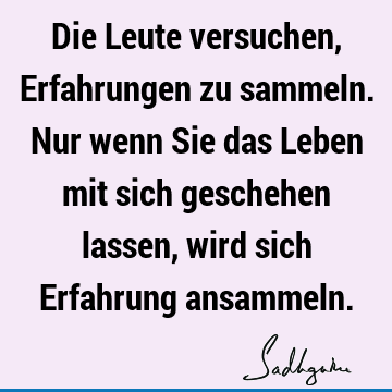 Die Leute versuchen, Erfahrungen zu sammeln. Nur wenn Sie das Leben mit sich geschehen lassen, wird sich Erfahrung