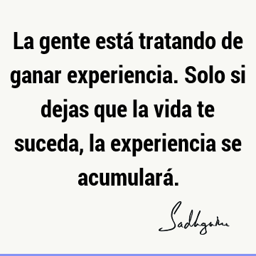 La gente está tratando de ganar experiencia. Solo si dejas que la vida te suceda, la experiencia se acumulará