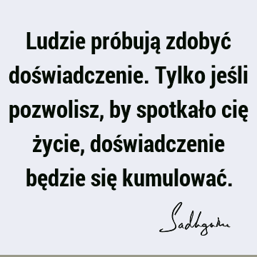 Ludzie próbują zdobyć doświadczenie. Tylko jeśli pozwolisz, by spotkało cię życie, doświadczenie będzie się kumulować