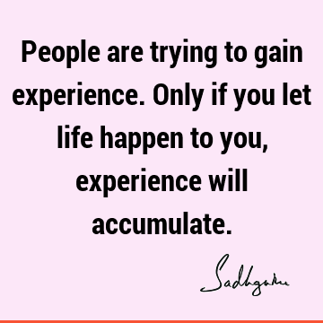 People are trying to gain experience. Only if you let life happen to you, experience will