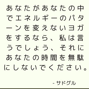 あなたがあなたの中でエネルギーのパターンを変えないヨガをするなら、私は言うでしょう、それにあなたの時間を無駄にしないでください。