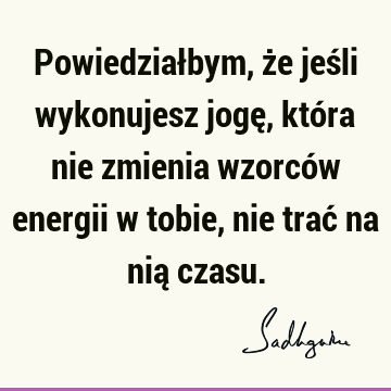 Powiedziałbym, że jeśli wykonujesz jogę, która nie zmienia wzorców energii w tobie, nie trać na nią