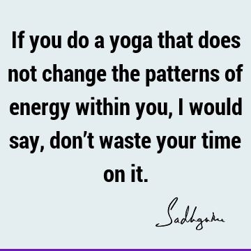 If you do a yoga that does not change the patterns of energy within you, I would say, don’t waste your time on