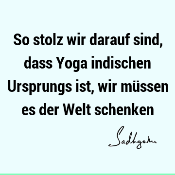 So stolz wir darauf sind, dass Yoga indischen Ursprungs ist, wir müssen es der Welt