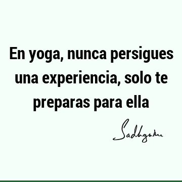 En yoga, nunca persigues una experiencia, solo te preparas para