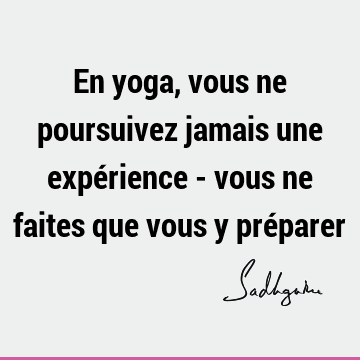 En yoga, vous ne poursuivez jamais une expérience - vous ne faites que vous y pré