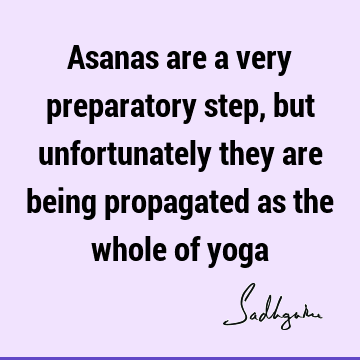 Asanas are a very preparatory step, but unfortunately they are being propagated as the whole of