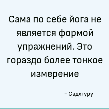 Сама по себе йога не является формой упражнений. Это гораздо более тонкое измерение