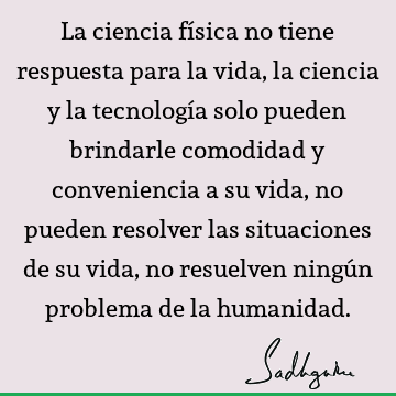 La ciencia física no tiene respuesta para la vida, la ciencia y la tecnología solo pueden brindarle comodidad y conveniencia a su vida, no pueden resolver las