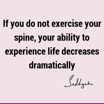 If you do not exercise your spine, your ability to experience life decreases