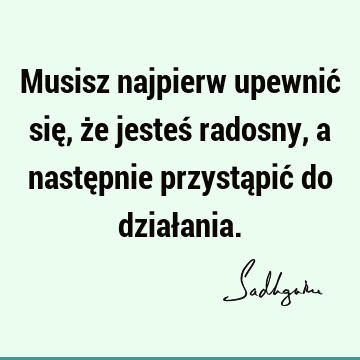 Musisz najpierw upewnić się, że jesteś radosny, a następnie przystąpić do dział