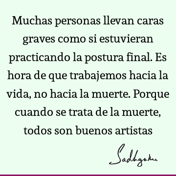 Muchas personas llevan caras graves como si estuvieran practicando la postura final. Es hora de que trabajemos hacia la vida, no hacia la muerte. Porque cuando