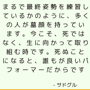 まるで最終姿勢を練習しているかのように、多くの人が墓顔を持っています。 今こそ、死ではなく、生に向かって取り組む時です。 死ぬことになると、誰もが良いパフォーマーだからです