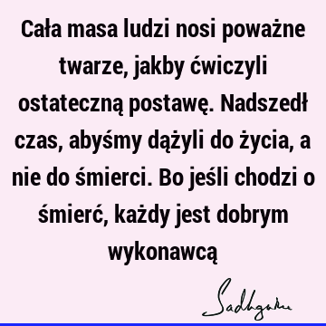 Cała masa ludzi nosi poważne twarze, jakby ćwiczyli ostateczną postawę. Nadszedł czas, abyśmy dążyli do życia, a nie do śmierci. Bo jeśli chodzi o śmierć, każ