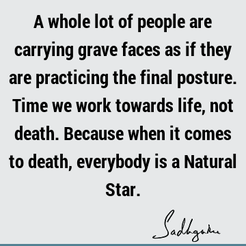 A whole lot of people are carrying grave faces as if they are practicing the final posture. Time we work towards life, not death. Because when it comes to