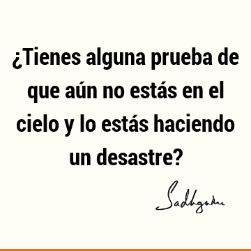 ¿Tienes alguna prueba de que aún no estás en el cielo y lo estás haciendo un desastre?