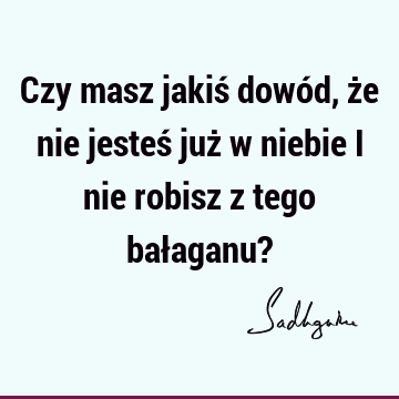 Czy masz jakiś dowód, że nie jesteś już w niebie i nie robisz z tego bałaganu?