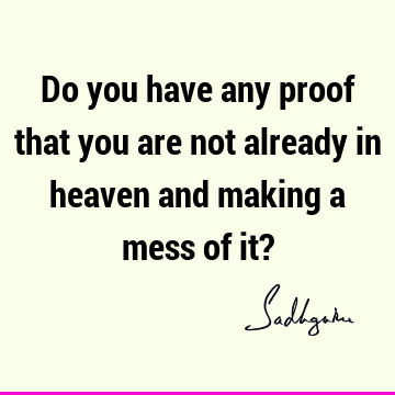 Do you have any proof that you are not already in heaven and making a mess of it?