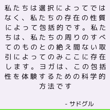 私たちは選択によってではなく、私たちの存在の性質によって包括的です。 私たちは、私たちの周りのすべてのものとの絶え間ない取引によってのみここに存在します。 ヨガは、この包括性を体験するための科学的方法です