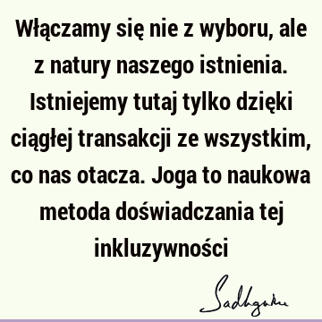 Włączamy się nie z wyboru, ale z natury naszego istnienia. Istniejemy tutaj tylko dzięki ciągłej transakcji ze wszystkim, co nas otacza. Joga to naukowa metoda