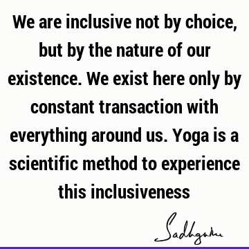 We are inclusive not by choice, but by the nature of our existence. We exist here only by constant transaction with everything around us. Yoga is a scientific