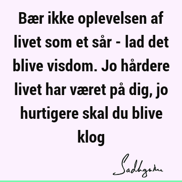 Bær ikke oplevelsen af livet som et sår - lad det blive visdom. Jo hårdere livet har været på dig, jo hurtigere skal du blive