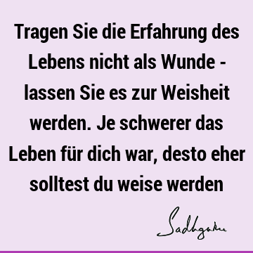 Tragen Sie die Erfahrung des Lebens nicht als Wunde - lassen Sie es zur Weisheit werden. Je schwerer das Leben für dich war, desto eher solltest du weise