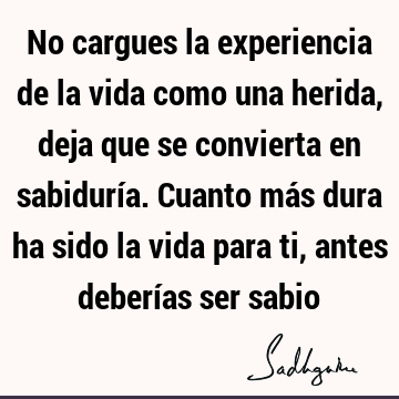 No cargues la experiencia de la vida como una herida, deja que se convierta en sabiduría. Cuanto más dura ha sido la vida para ti, antes deberías ser