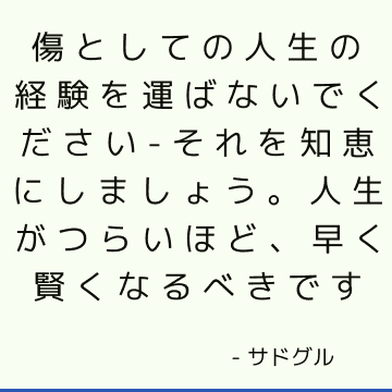 傷としての人生の経験を運ばないでください-それを知恵にしましょう。 人生がつらいほど、早く賢くなるべきです