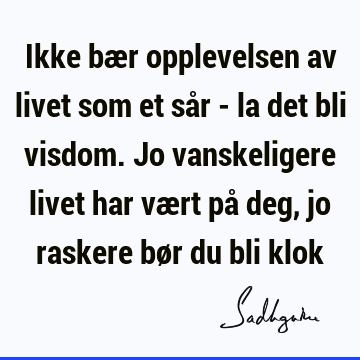 Ikke bær opplevelsen av livet som et sår - la det bli visdom. Jo vanskeligere livet har vært på deg, jo raskere bør du bli