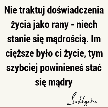 Nie traktuj doświadczenia życia jako rany - niech stanie się mądrością. Im cięższe było ci życie, tym szybciej powinieneś stać się mą