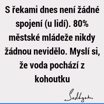 S řekami dnes není žádné spojení (u lidí). 80% městské mládeže nikdy žádnou nevidělo. Myslí si, že voda pochází z