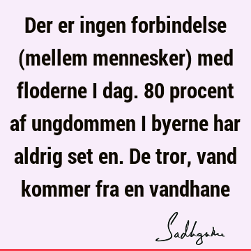 Der er ingen forbindelse (mellem mennesker) med floderne i dag. 80 procent af ungdommen i byerne har aldrig set en. De tror, vand kommer fra en