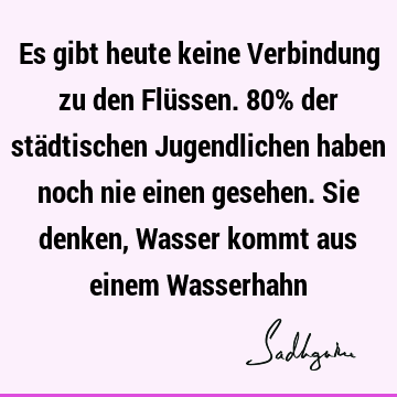 Es gibt heute keine Verbindung zu den Flüssen. 80% der städtischen Jugendlichen haben noch nie einen gesehen. Sie denken, Wasser kommt aus einem W