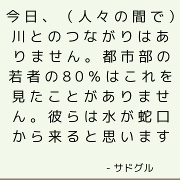 今日、（人々の間で）川とのつながりはありません。 都市部の若者の80％はこれを見たことがありません。 彼らは水が蛇口から来ると思います