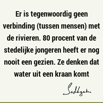 Er is tegenwoordig geen verbinding (tussen mensen) met de rivieren. 80 procent van de stedelijke jongeren heeft er nog nooit een gezien. Ze denken dat water