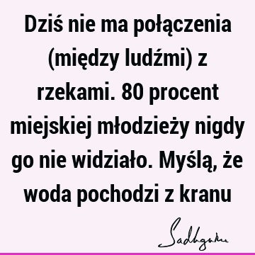 Dziś nie ma połączenia (między ludźmi) z rzekami. 80 procent miejskiej młodzieży nigdy go nie widziało. Myślą, że woda pochodzi z