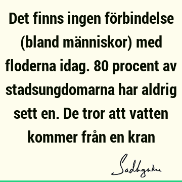 Det finns ingen förbindelse (bland människor) med floderna idag. 80 procent av stadsungdomarna har aldrig sett en. De tror att vatten kommer från en