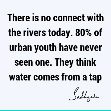 There is no connect with the rivers today. 80% of urban youth have never seen one. They think water comes from a