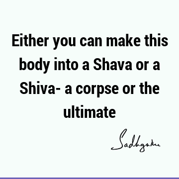 Either you can make this body into a Shava or a Shiva- a corpse or the