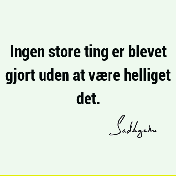 Ingen store ting er blevet gjort uden at være helliget