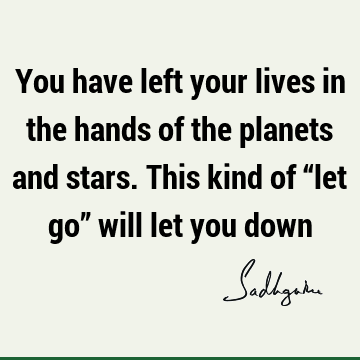 You have left your lives in the hands of the planets and stars. This kind of “let go” will let you