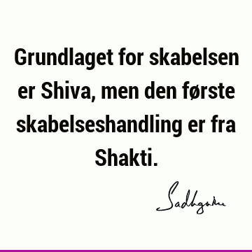 Grundlaget for skabelsen er Shiva, men den første skabelseshandling er fra S