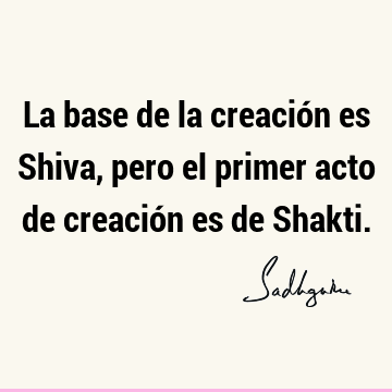 La base de la creación es Shiva, pero el primer acto de creación es de S