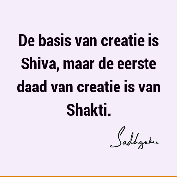 De basis van creatie is Shiva, maar de eerste daad van creatie is van S