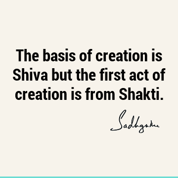The basis of creation is Shiva but the first act of creation is from S