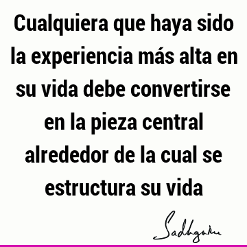 Cualquiera que haya sido la experiencia más alta en su vida debe convertirse en la pieza central alrededor de la cual se estructura su