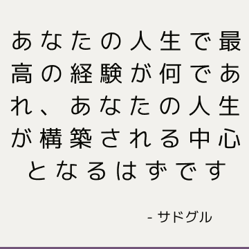 あなたの人生で最高の経験が何であれ、あなたの人生が構築される中心となるはずです