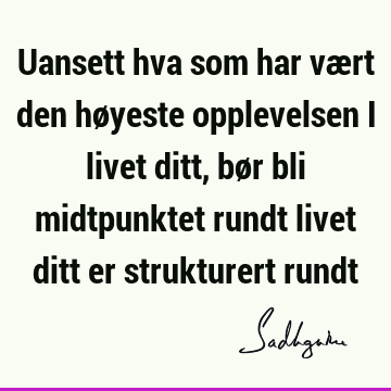 Uansett hva som har vært den høyeste opplevelsen i livet ditt, bør bli midtpunktet rundt livet ditt er strukturert